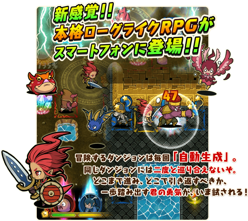 新感覚！！
本格ローグライクRPGがスマートフォンに登場！！

冒険するダンジョンは毎回「自動生成」。
同じダンジョンには二度と巡り合えないぞ。
どこまで進み、どこで引き返すべきか、
一歩踏み出す君の勇気が、いま試される！