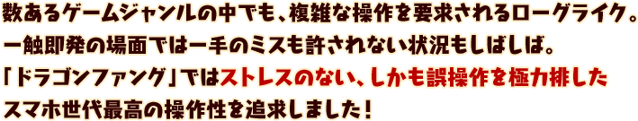 数あるゲームジャンルの中でも、複雑な操作を要求されるローグライク。
一瞬即発の場面では一手のミスも許されない状況もしばしば。
「ドラゴンファング」ではストレスのない、しかも誤操作を極力排した
スマホ世代最高の操作性を追求しました！