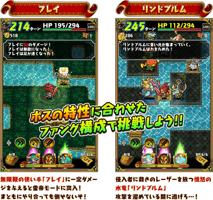 ボスの特性に合わせたファング構成で挑戦しよう！！

『フレイ』
無限鞭の使い手「フレイ」に一定ダメージを与えると雷帝モードに突入！まともにやり合っても倒せないぞ！

『リンドブルム』
侵入者に裁きのレーザーを放つ憤怒の水竜「リンドブルム」攻撃を溜めている間に逃げろ…！
