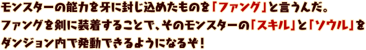 モンスターの能力を牙に封じ込めたものを「ファング」と言うんだ。
ファングを剣に装着することで、そのモンスターの「スキル」と「ソウル」を
ダンジョン内で発動できるようになるぞ！