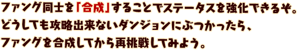 ファング同士を「合成」することでステータスを強化できるぞ。
どうしても攻略出来ないダンジョンにぶつかったら、
ファングを合成してから再挑戦してみよう。